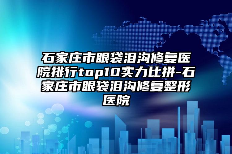 石家庄市眼袋泪沟修复医院排行top10实力比拼-石家庄市眼袋泪沟修复整形医院