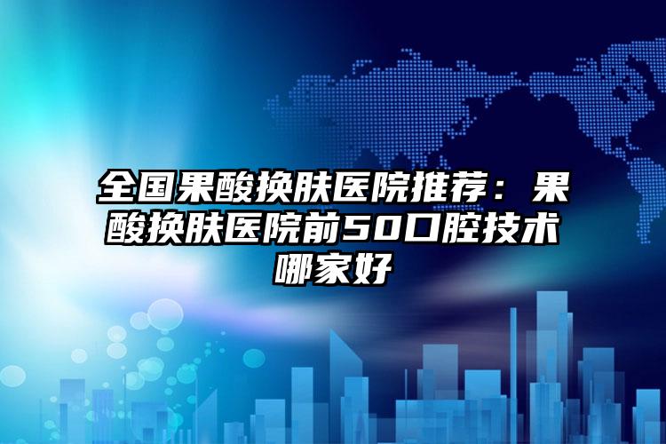 全国果酸换肤医院推荐：果酸换肤医院前50口腔技术哪家好