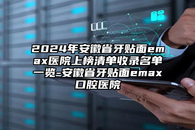 2024年安徽省牙贴面emax医院上榜清单收录名单一览-安徽省牙贴面emax口腔医院