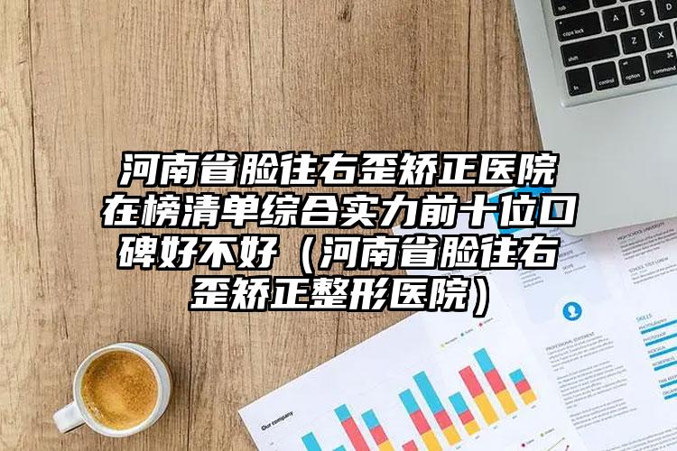 河南省脸往右歪矫正医院在榜清单综合实力前十位口碑好不好（河南省脸往右歪矫正整形医院）