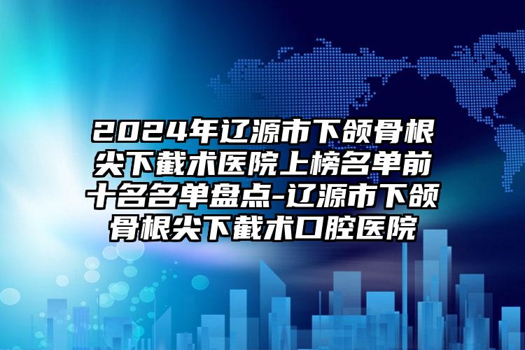 2024年辽源市下颌骨根尖下截术医院上榜名单前十名名单盘点-辽源市下颌骨根尖下截术口腔医院