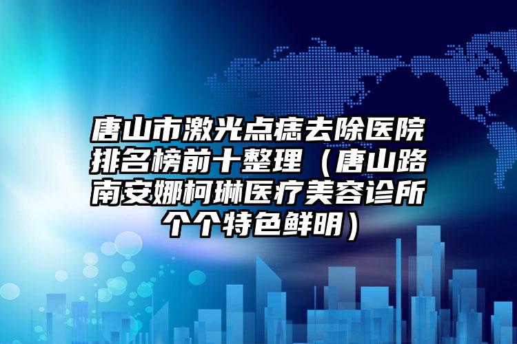 唐山市激光点痣去除医院排名榜前十整理（唐山路南安娜柯琳医疗美容诊所个个特色鲜明）