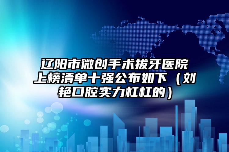 辽阳市微创手术拔牙医院上榜清单十强公布如下（刘艳口腔实力杠杠的）