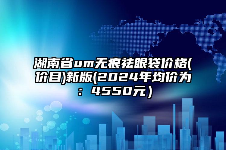 湖南省um无痕祛眼袋价格(价目)新版(2024年均价为：4550元）