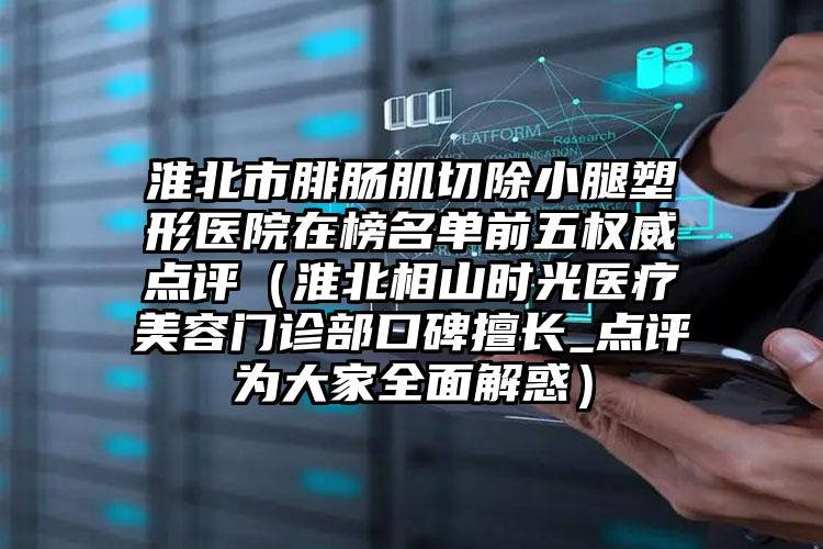 淮北市腓肠肌切除小腿塑形医院在榜名单前五权威点评（淮北相山时光医疗美容门诊部口碑擅长_点评为大家全面解惑）