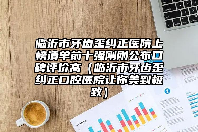 临沂市牙齿歪纠正医院上榜清单前十强刚刚公布口碑评价高（临沂市牙齿歪纠正口腔医院让你美到极致）