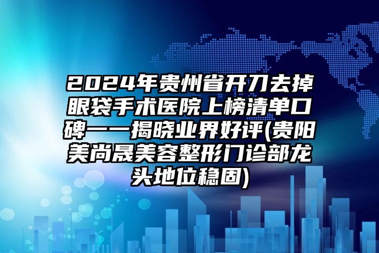 2024年贵州省开刀去掉眼袋手术医院上榜清单口碑一一揭晓业界好评(贵阳美尚晟美容整形门诊部龙头地位稳固)