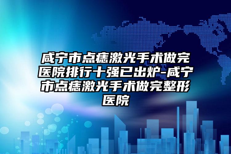 咸宁市点痣激光手术做完医院排行十强已出炉-咸宁市点痣激光手术做完整形医院