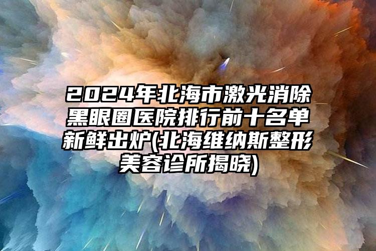 2024年北海市激光消除黑眼圈医院排行前十名单新鲜出炉(北海维纳斯整形美容诊所揭晓)