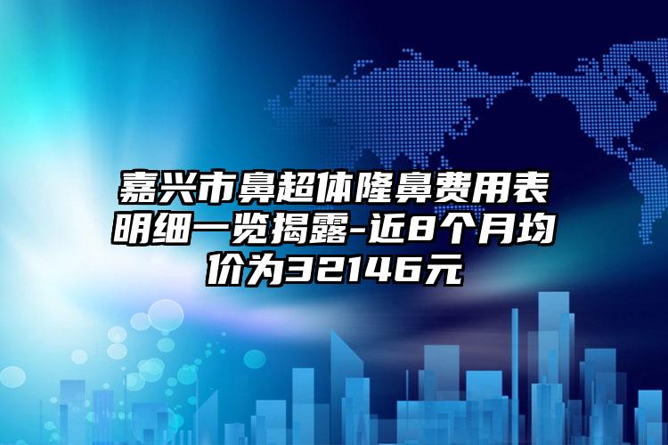 嘉兴市鼻超体隆鼻费用表明细一览揭露-近8个月均价为32146元