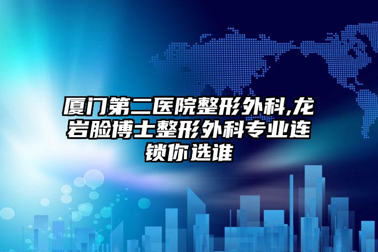 厦门第二医院整形外科,龙岩脸博士整形外科专业连锁你选谁