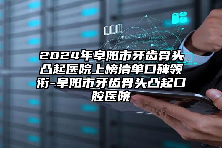 2024年阜阳市牙齿骨头凸起医院上榜清单口碑领衔-阜阳市牙齿骨头凸起口腔医院