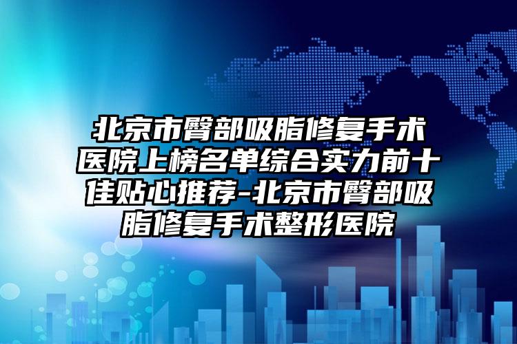 北京市臀部吸脂修复手术医院上榜名单综合实力前十佳贴心推荐-北京市臀部吸脂修复手术整形医院