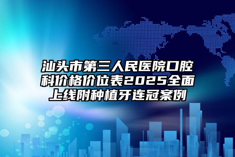 汕头市第三人民医院口腔科价格价位表2025全面上线附种植牙连冠案例