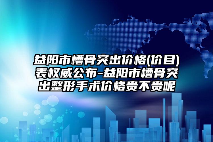 益阳市槽骨突出价格(价目)表权威公布-益阳市槽骨突出整形手术价格贵不贵呢