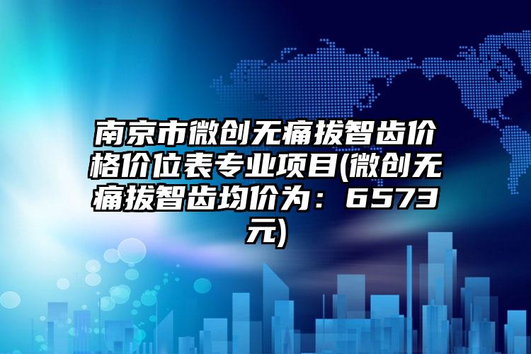 南京市微创无痛拔智齿价格价位表专业项目(微创无痛拔智齿均价为：6573元)