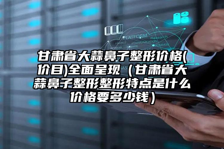 甘肃省大蒜鼻子整形价格(价目)全面呈现（甘肃省大蒜鼻子整形整形特点是什么价格要多少钱）