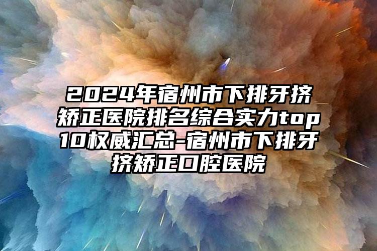 2024年宿州市下排牙挤矫正医院排名综合实力top10权威汇总-宿州市下排牙挤矫正口腔医院