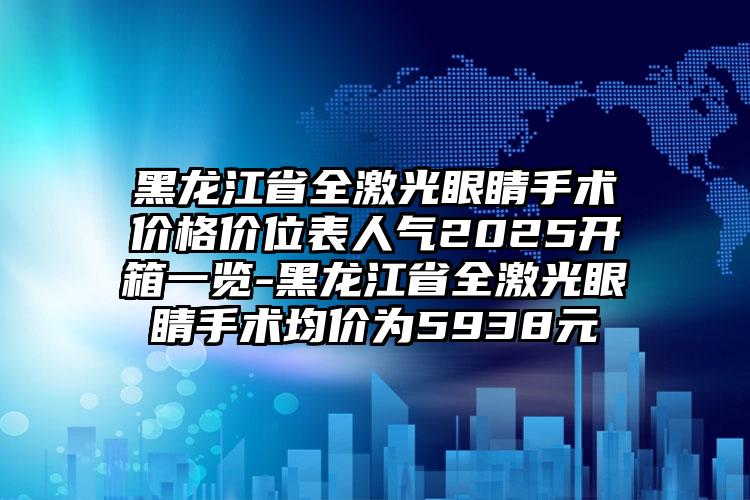 黑龙江省全激光眼睛手术价格价位表人气2025开箱一览-黑龙江省全激光眼睛手术均价为5938元