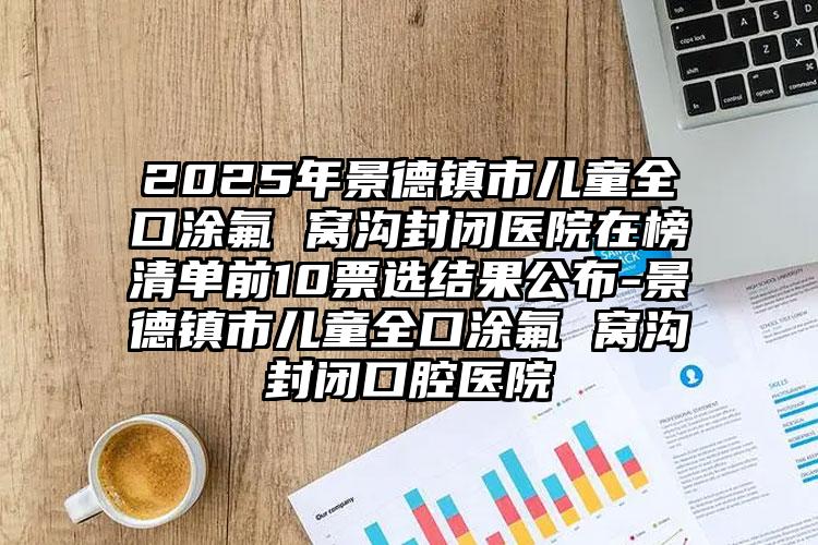 2025年景德镇市儿童全口涂氟 窝沟封闭医院在榜清单前10票选结果公布-景德镇市儿童全口涂氟 窝沟封闭口腔医院