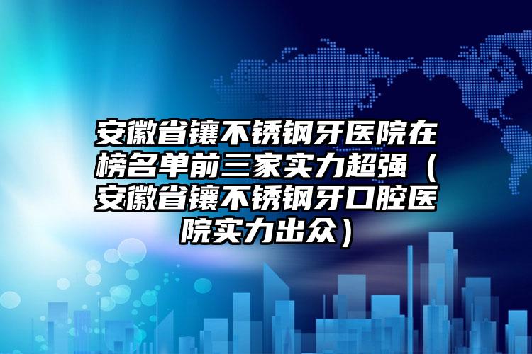 安徽省镶不锈钢牙医院在榜名单前三家实力超强（安徽省镶不锈钢牙口腔医院实力出众）