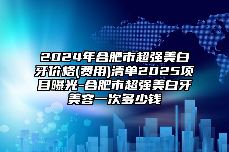 2024年合肥市超强美白牙价格(费用)清单2025项目曝光-合肥市超强美白牙美容一次多少钱