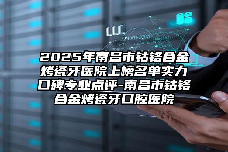 2025年南昌市钴铬合金烤瓷牙医院上榜名单实力口碑专业点评-南昌市钴铬合金烤瓷牙口腔医院