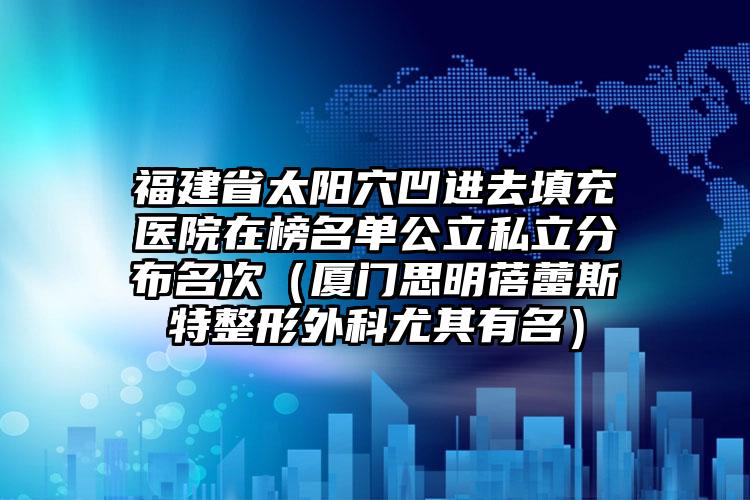 福建省太阳穴凹进去填充医院在榜名单公立私立分布名次（厦门思明蓓蕾斯特整形外科尤其有名）