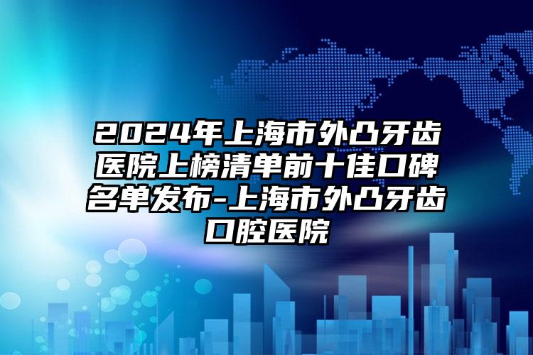 2024年上海市外凸牙齿医院上榜清单前十佳口碑名单发布-上海市外凸牙齿口腔医院