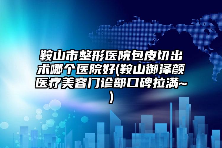 鞍山市整形医院包皮切出术哪个医院好(鞍山御泽颜医疗美容门诊部口碑拉满~)