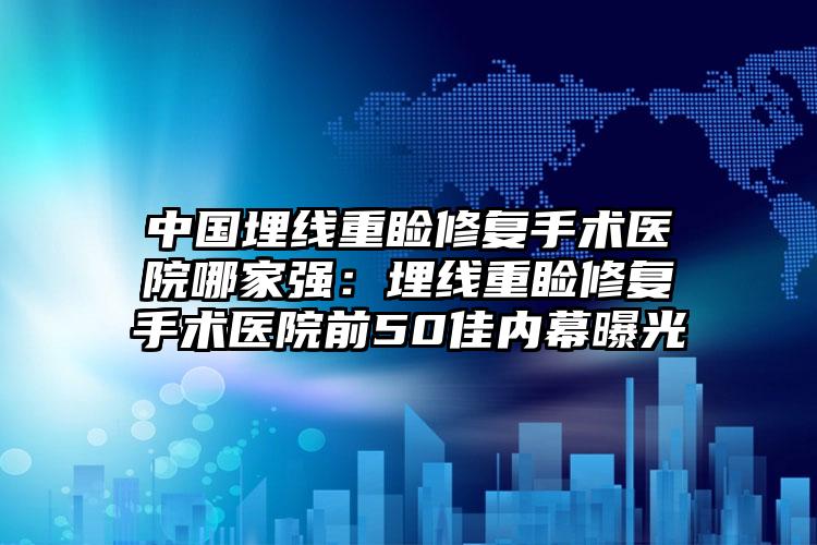 中国埋线重睑修复手术医院哪家强：埋线重睑修复手术医院前50佳内幕曝光