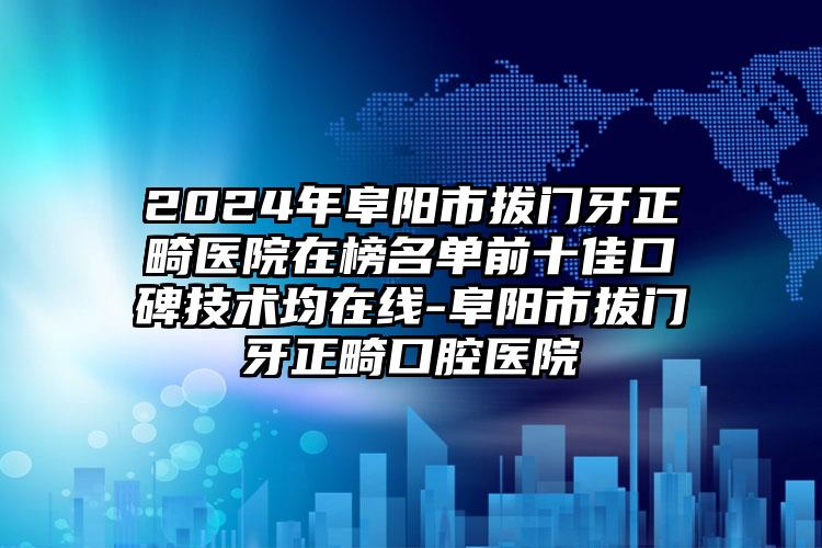 2024年阜阳市拔门牙正畸医院在榜名单前十佳口碑技术均在线-阜阳市拔门牙正畸口腔医院