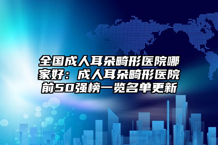 全国成人耳朵畸形医院哪家好：成人耳朵畸形医院前50强榜一览名单更新