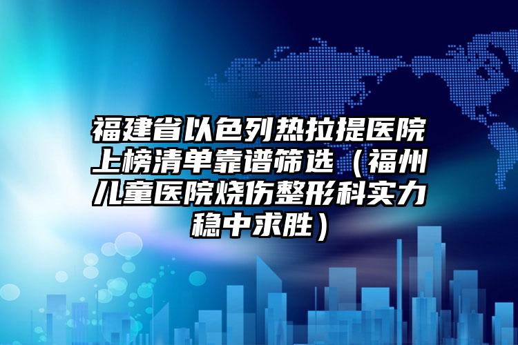 福建省以色列热拉提医院上榜清单靠谱筛选（福州儿童医院烧伤整形科实力稳中求胜）