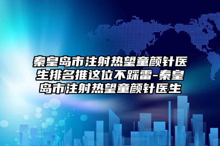 秦皇岛市注射热望童颜针医生排名推这位不踩雷-秦皇岛市注射热望童颜针医生