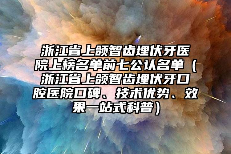 浙江省上颌智齿埋伏牙医院上榜名单前七公认名单（浙江省上颌智齿埋伏牙口腔医院口碑、技术优势、效果一站式科普）