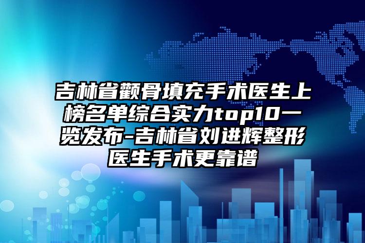 吉林省颧骨填充手术医生上榜名单综合实力top10一览发布-吉林省刘进辉整形医生手术更靠谱