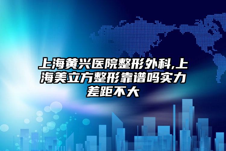 上海黄兴医院整形外科,上海美立方整形靠谱吗实力差距不大