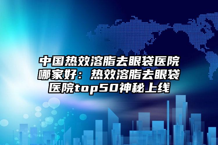 中国热效溶脂去眼袋医院哪家好：热效溶脂去眼袋医院top50神秘上线