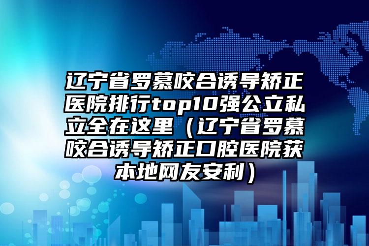 辽宁省罗慕咬合诱导矫正医院排行top10强公立私立全在这里（辽宁省罗慕咬合诱导矫正口腔医院获本地网友安利）