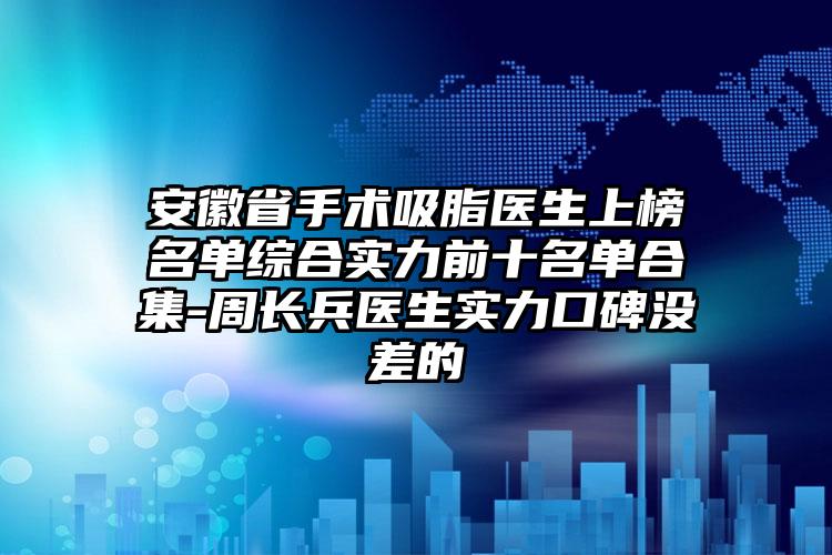 安徽省手术吸脂医生上榜名单综合实力前十名单合集-周长兵医生实力口碑没差的