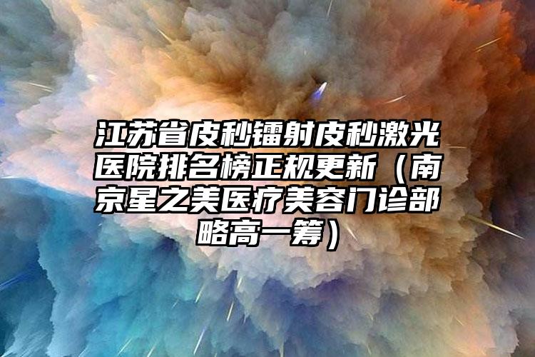 江苏省皮秒镭射皮秒激光医院排名榜正规更新（南京星之美医疗美容门诊部略高一筹）