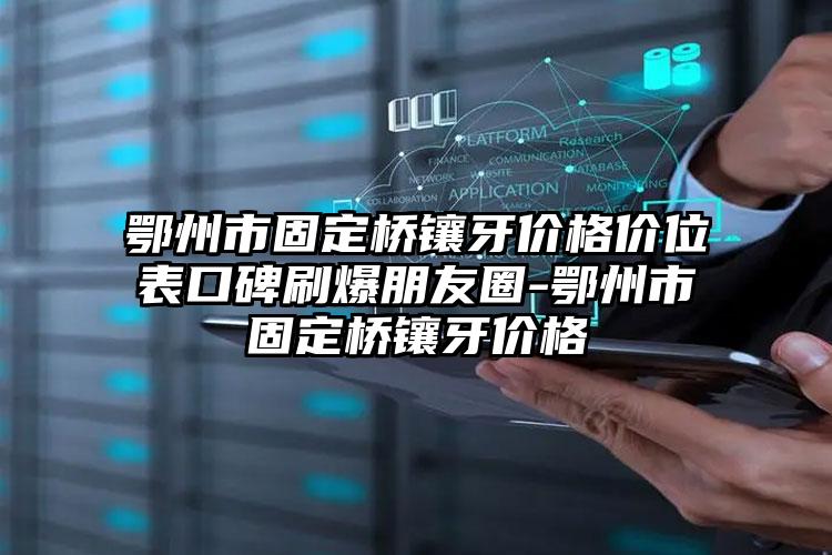 鄂州市固定桥镶牙价格价位表口碑刷爆朋友圈-鄂州市固定桥镶牙价格