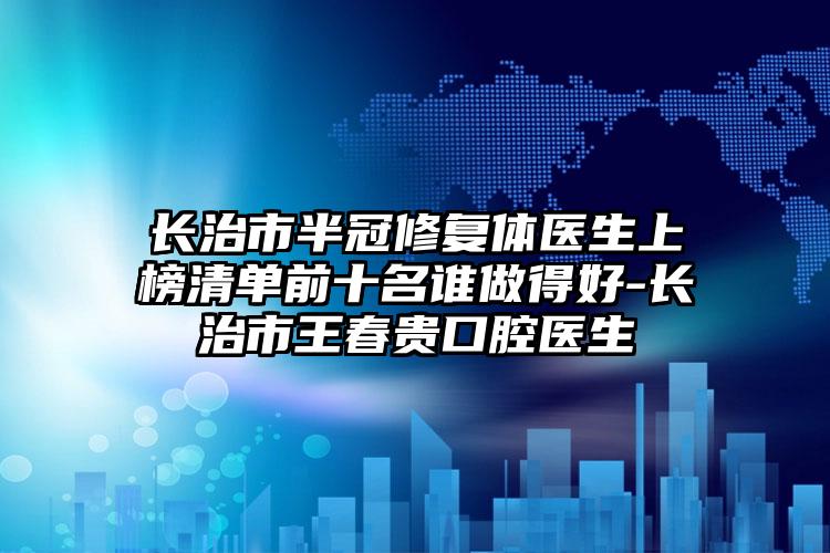 长治市半冠修复体医生上榜清单前十名谁做得好-长治市王春贵口腔医生