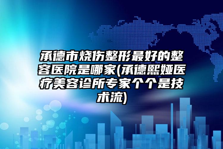 承德市烧伤整形最好的整容医院是哪家(承德熙娅医疗美容诊所专家个个是技术流)