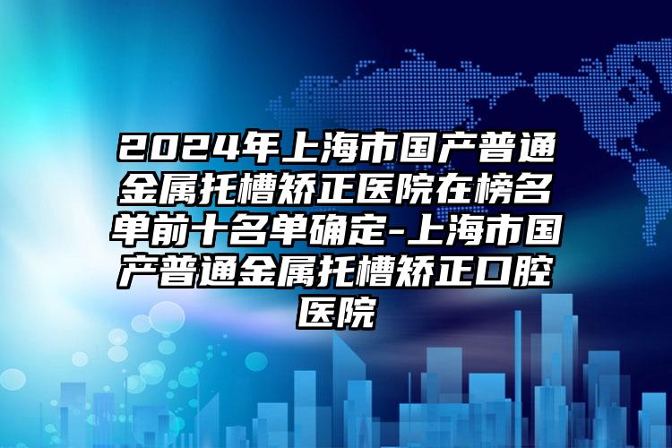 2024年上海市国产普通金属托槽矫正医院在榜名单前十名单确定-上海市国产普通金属托槽矫正口腔医院