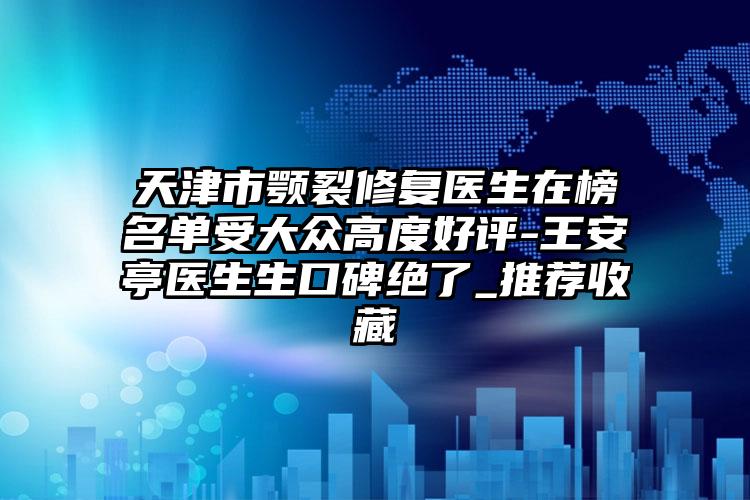 天津市颚裂修复医生在榜名单受大众高度好评-王安亭医生生口碑绝了_推荐收藏