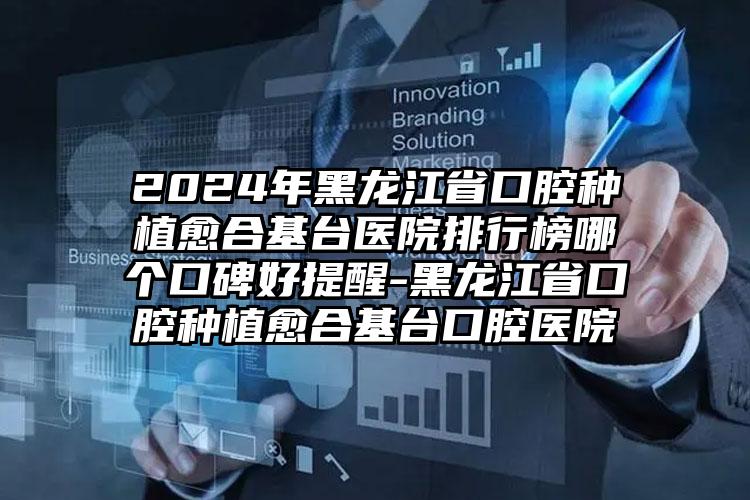 2024年黑龙江省口腔种植愈合基台医院排行榜哪个口碑好提醒-黑龙江省口腔种植愈合基台口腔医院