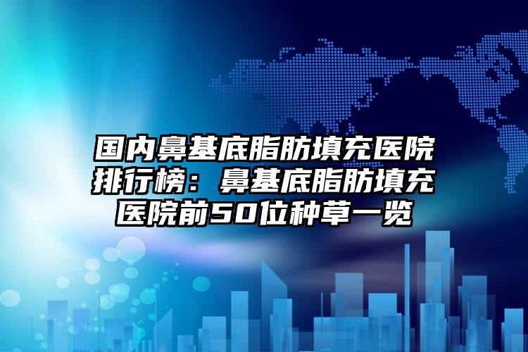 国内鼻基底脂肪填充医院排行榜：鼻基底脂肪填充医院前50位种草一览