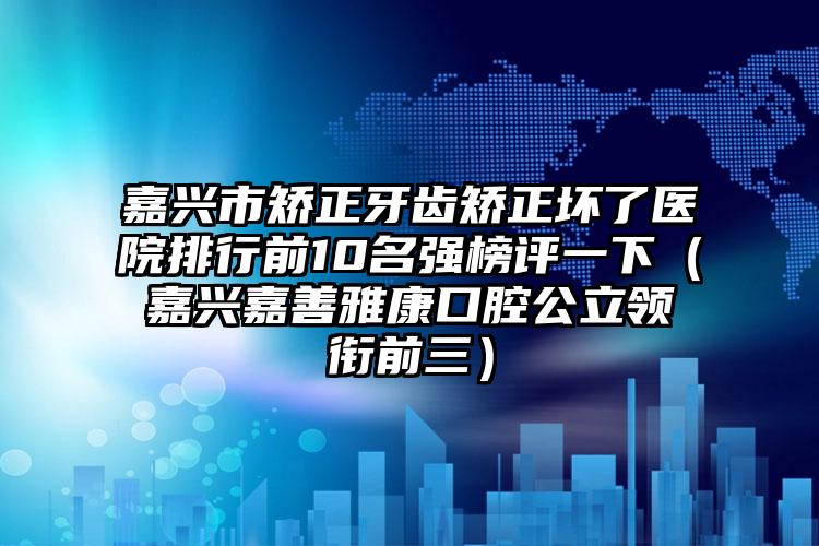 嘉兴市矫正牙齿矫正坏了医院排行前10名强榜评一下（嘉兴嘉善雅康口腔公立领衔前三）